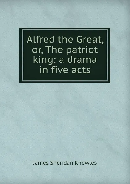 Обложка книги Alfred the Great, or, The patriot king: a drama in five acts, Knowles James Sheridan