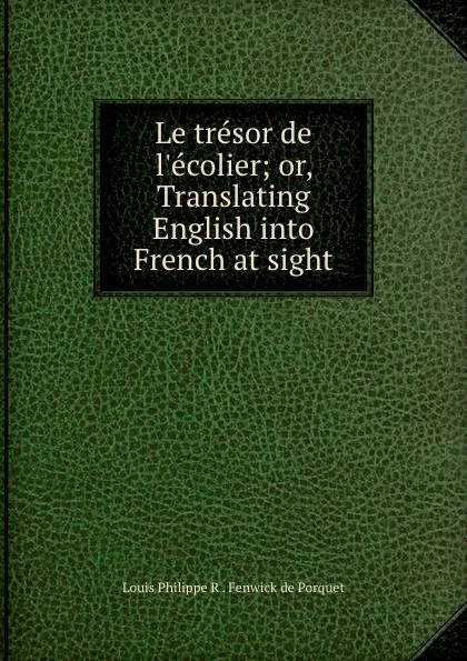 Обложка книги Le tresor de l.ecolier; or, Translating English into French at sight, Louis Philippe R. Fenwick de Porquet