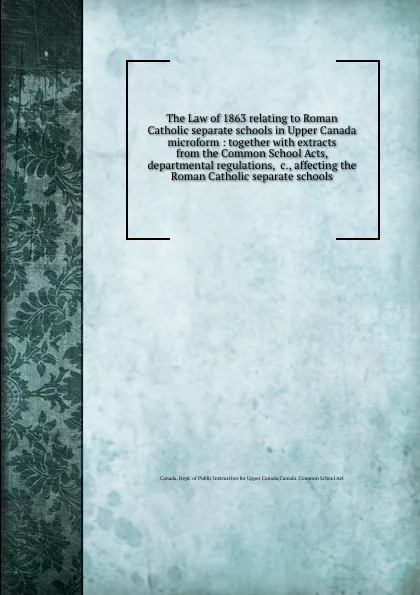 Обложка книги The Law of 1863 relating to Roman Catholic separate schools in Upper Canada microform : together with extracts from the Common School Acts, departmental regulations, .c., affecting the Roman Catholic separate schools, 