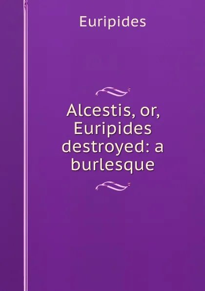 Обложка книги Alcestis, or, Euripides destroyed: a burlesque, Euripides