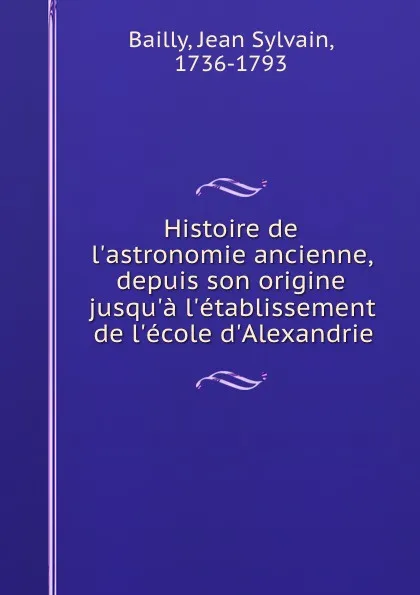 Обложка книги Histoire de l.astronomie ancienne, depuis son origine jusqu.a l.etablissement de l.ecole d.Alexandrie, Jean Sylvain Bailly