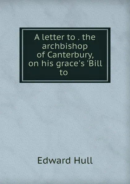 Обложка книги A letter to . the archbishop of Canterbury, on his grace.s .Bill to ., Hull Edward