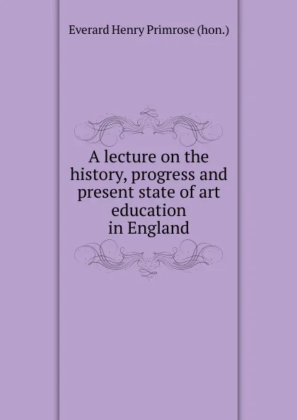 Обложка книги A lecture on the history, progress and present state of art education in England, Everard Henry Primrose