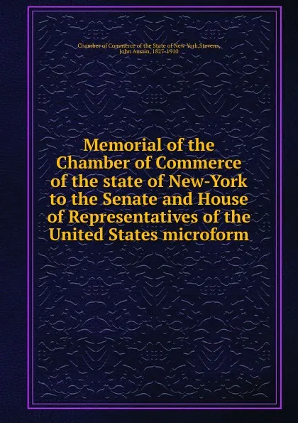 Обложка книги Memorial of the Chamber of Commerce of the state of New-York to the Senate and House of Representatives of the United States microform, John Austin Stevens