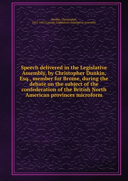 Обложка книги Speech delivered in the Legislative Assembly, by Christopher Dunkin, Esq., member for Brome, during the debate on the subject of the confederation of the British North American provinces microform, Christopher Dunkin