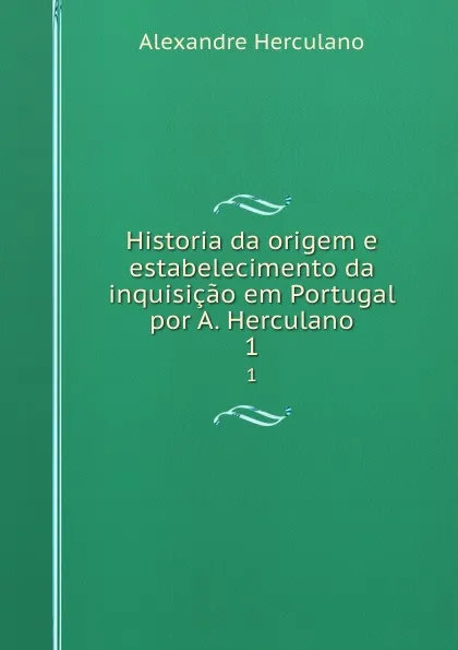 Обложка книги Historia da origem e estabelecimento da inquisicao em Portugal por A. Herculano. 1, Alexandre Herculano