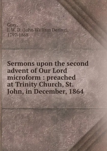 Обложка книги Sermons upon the second advent of Our Lord microform : preached at Trinity Church, St. John, in December, 1864, John William Dering Gray