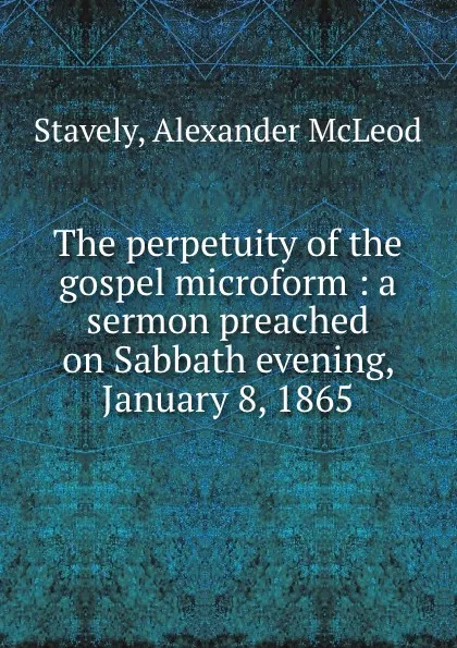 Обложка книги The perpetuity of the gospel microform : a sermon preached on Sabbath evening, January 8, 1865, Alexander McLeod Stavely