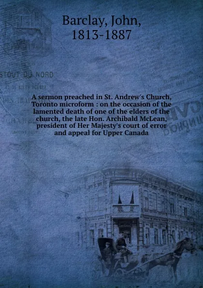 Обложка книги A sermon preached in St. Andrew.s Church, Toronto microform : on the occasion of the lamented death of one of the elders of the church, the late Hon. Archibald McLean, president of Her Majesty.s court of error and appeal for Upper Canada, John Barclay