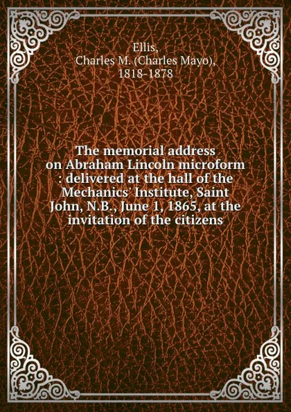 Обложка книги The memorial address on Abraham Lincoln microform : delivered at the hall of the Mechanics. Institute, Saint John, N.B., June 1, 1865, at the invitation of the citizens, Charles Mayo Ellis