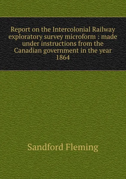 Обложка книги Report on the Intercolonial Railway exploratory survey microform : made under instructions from the Canadian government in the year 1864, Sandford Fleming