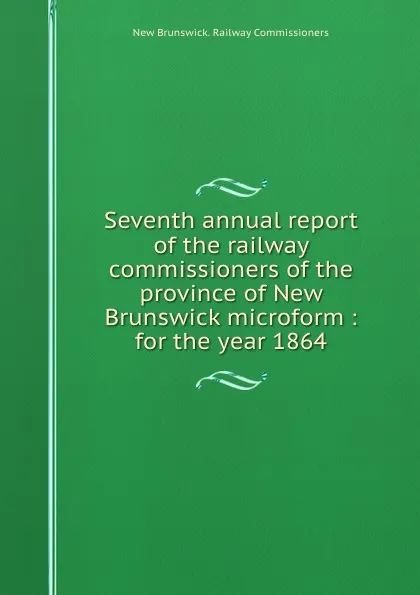 Обложка книги Seventh annual report of the railway commissioners of the province of New Brunswick microform : for the year 1864, New Brunswick. Railway Commissioners