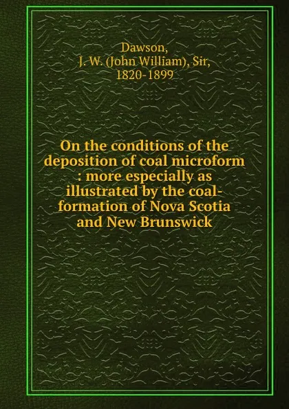 Обложка книги On the conditions of the deposition of coal microform : more especially as illustrated by the coal-formation of Nova Scotia and New Brunswick, John William Dawson