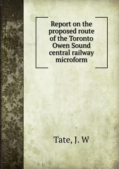 Обложка книги Report on the proposed route of the Toronto . Owen Sound central railway microform, J.W. Tate