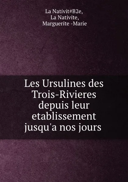 Обложка книги Les Ursulines des Trois-Rivieres depuis leur etablissement jusqu.a nos jours ., Marguerite-Marie La Nativite