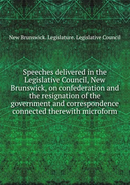 Обложка книги Speeches delivered in the Legislative Council, New Brunswick, on confederation and the resignation of the government and correspondence connected therewith microform, New Brunswick. Legislature. Legislative Council