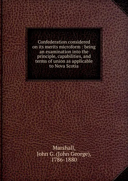 Обложка книги Confederation considered on its merits microform : being an examination into the principle, capabilities, and terms of union as applicable to Nova Scotia, John George Marshall