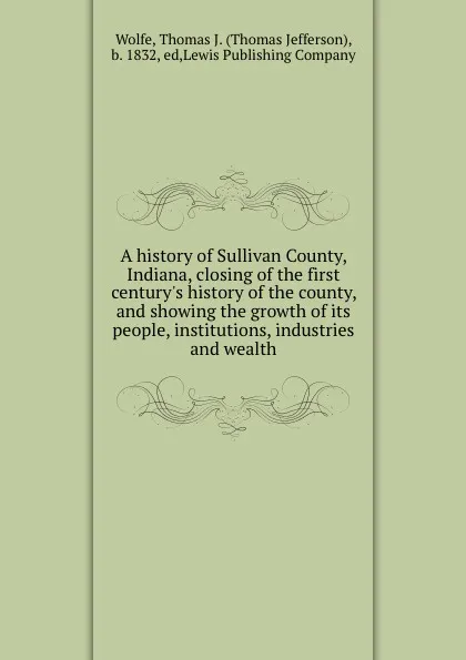 Обложка книги A history of Sullivan County, Indiana, closing of the first century.s history of the county, and showing the growth of its people, institutions, industries and wealth, Thomas Jefferson Wolfe