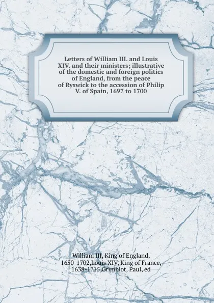 Обложка книги Letters of William III. and Louis XIV. and their ministers; illustrative of the domestic and foreign politics of England, from the peace of Ryswick to the accession of Philip V. of Spain, 1697 to 1700, William III