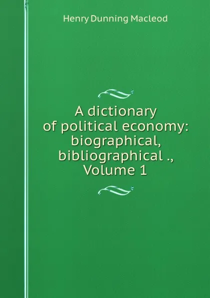 Обложка книги A dictionary of political economy: biographical, bibliographical ., Volume 1, Henry Dunning Macleod