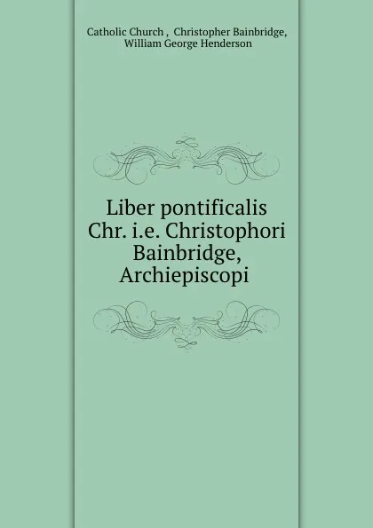 Обложка книги Liber pontificalis Chr. i.e. Christophori Bainbridge, Archiepiscopi ., William George Henderson