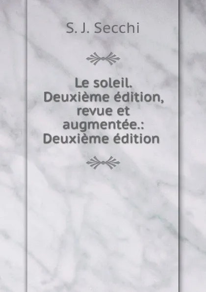 Обложка книги Le soleil. Deuxieme edition, revue et augmentee.: Deuxieme edition ., S.J. Secchi