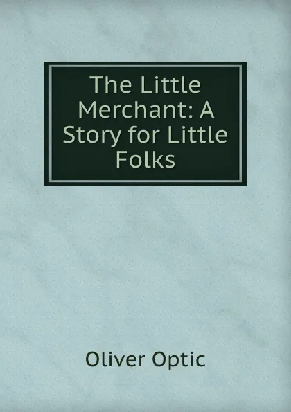 Обложка книги The Little Merchant: A Story for Little Folks, Oliver Optic