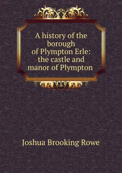 Обложка книги A history of the borough of Plympton Erle: the castle and manor of Plympton ., Joshua Brooking Rowe