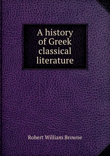 Обложка книги A history of Greek classical literature, Robert William Browne