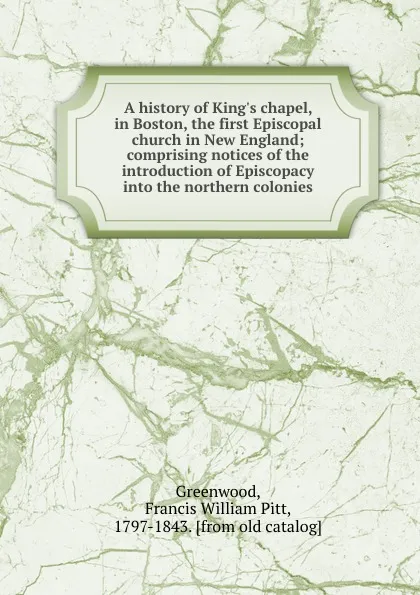 Обложка книги A history of King.s chapel, in Boston, the first Episcopal church in New England; comprising notices of the introduction of Episcopacy into the northern colonies, Francis William Pitt Greenwood