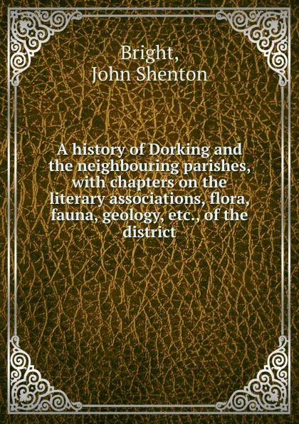 Обложка книги A history of Dorking and the neighbouring parishes, with chapters on the literary associations, flora, fauna, geology, etc., of the district, John Shenton Bright