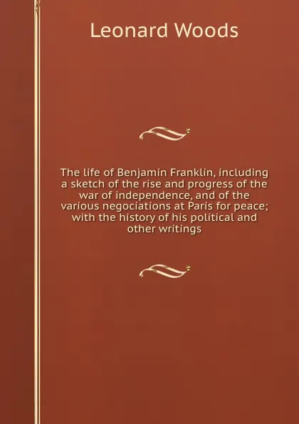 Обложка книги The life of Benjamin Franklin, including a sketch of the rise and progress of the war of independence, and of the various negociations at Paris for peace; with the history of his political and other writings, Leonard Woods