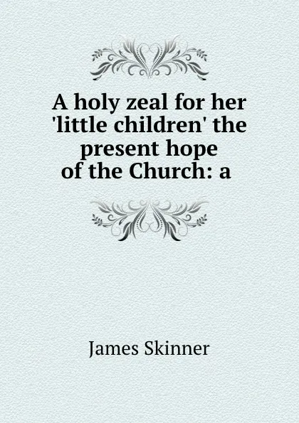 Обложка книги A holy zeal for her .little children. the present hope of the Church: a ., James Skinner