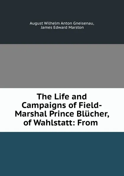 Обложка книги The Life and Campaigns of Field-Marshal Prince Blucher, of Wahlstatt: From ., August Wilhelm Anton Gneisenau