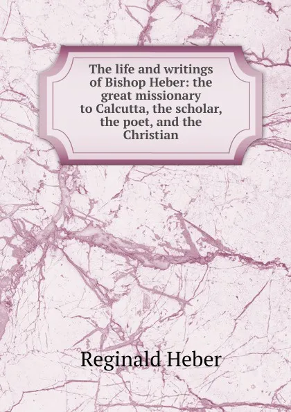 Обложка книги The life and writings of Bishop Heber: the great missionary to Calcutta, the scholar, the poet, and the Christian, Heber Reginald