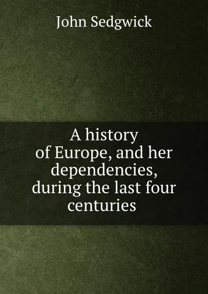 Обложка книги A history of Europe, and her dependencies, during the last four centuries ., John Sedgwick