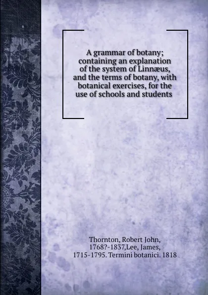 Обложка книги A grammar of botany; containing an explanation of the system of Linnaeus, and the terms of botany, with botanical exercises, for the use of schools and students, Robert John Thornton