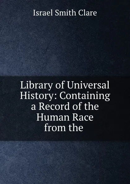 Обложка книги Library of Universal History: Containing a Record of the Human Race from the ., Israel Smith Clare