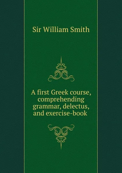 Обложка книги A first Greek course, comprehending grammar, delectus, and exercise-book ., Smith William