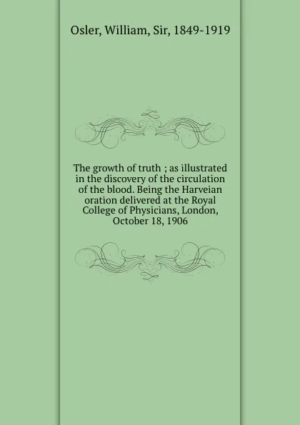 Обложка книги The growth of truth ; as illustrated in the discovery of the circulation of the blood. Being the Harveian oration delivered at the Royal College of Physicians, London, October 18, 1906, William Osler