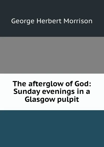 Обложка книги The afterglow of God: Sunday evenings in a Glasgow pulpit, George Herbert Morrison