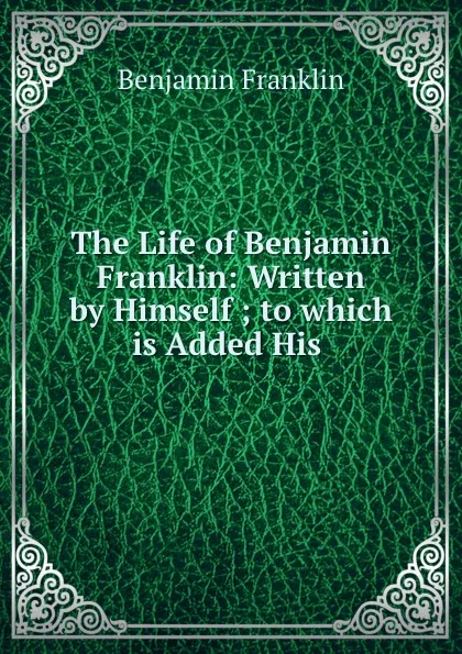 Обложка книги The Life of Benjamin Franklin: Written by Himself ; to which is Added His ., B. Franklin