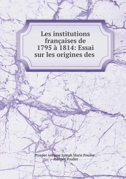 Обложка книги Les institutions francaises de 1795 a 1814: Essai sur les origines des ., Prosper Antoine Joseph Marie Poullet