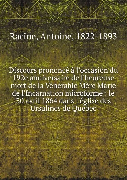 Обложка книги Discours prononce a l.occasion du 192e anniversaire de l.heureuse mort de la Venerable Mere Marie de l.Incarnation microforme : le 30 avril 1864 dans l.eglise des Ursulines de Quebec, Antoine Racine