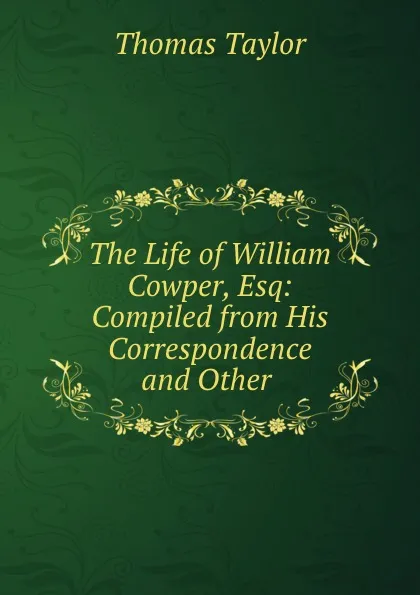 Обложка книги The Life of William Cowper, Esq: Compiled from His Correspondence and Other ., Thomas Taylor