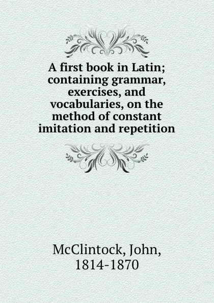 Обложка книги A first book in Latin; containing grammar, exercises, and vocabularies, on the method of constant imitation and repetition, John McClintock