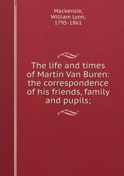 Обложка книги The life and times of Martin Van Buren: the correspondence of his friends, family and pupils;, William Lyon Mackenzie