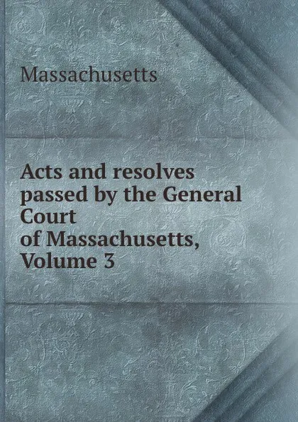 Обложка книги Acts and resolves passed by the General Court of Massachusetts, Volume 3, Massachusetts