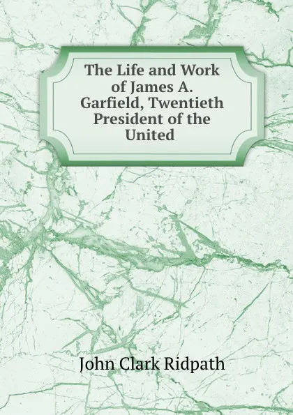 Обложка книги The Life and Work of James A. Garfield, Twentieth President of the United ., John Clark Ridpath