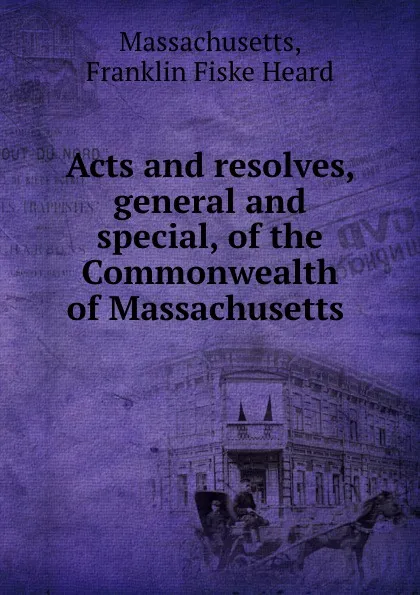 Обложка книги Acts and resolves, general and special, of the Commonwealth of Massachusetts ., Franklin Fiske Heard Massachusetts